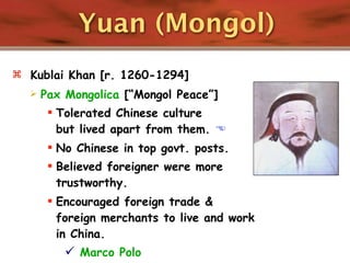 Yuan (Mongol)
 Kublai Khan [r. 1260-1294]
     Pax Mongolica [“Mongol Peace”]
        Tolerated Chinese culture
         but lived apart from them. 
        No Chinese in top govt. posts.
        Believed foreigner were more
         trustworthy.
        Encouraged foreign trade &
         foreign merchants to live and work
         in China.
           Marco Polo
 