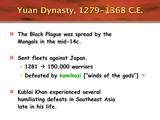 Yuan Dynasty, 1279-1368 C.E.

 The Black Plague was spread by the
  Mongols in the mid-14c.

 Sent fleets against Japan.
      1281  150,000 warriors
      Defeated by kamikazi [“winds of the gods”] 

 Kublai Khan experienced several
  humiliating defeats in Southeast Asia
  late in his life.
 