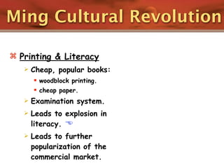 Ming Cultural Revolution

 Printing & Literacy
      Cheap, popular books:
        woodblock printing.
        cheap paper.
      Examination system.
      Leads to explosion in
       literacy. 
      Leads to further
       popularization of the
       commercial market.
 