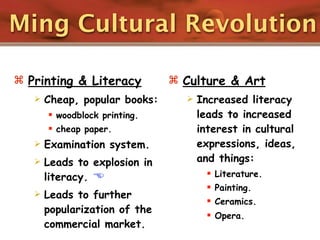 Ming Cultural Revolution

 Printing & Literacy           Culture & Art
      Cheap, popular books:        Increased literacy
        woodblock printing.         leads to increased
        cheap paper.                interest in cultural
      Examination system.           expressions, ideas,
      Leads to explosion in         and things:
       literacy.                        Literature.
                                         Painting.
      Leads to further
                                         Ceramics.
       popularization of the
                                         Opera.
       commercial market.
 