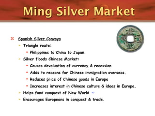 Ming Silver Market

   Spanish Silver Convoys
       Triangle route:
          Philippines to China to Japan.
       Silver floods Chinese Market:
          Causes devaluation of currency & recession
          Adds to reasons for Chinese immigration overseas.
          Reduces price of Chinese goods in Europe
          Increases interest in Chinese culture & ideas in Europe.
       Helps fund conquest of New World 
       Encourages Europeans in conquest & trade.
 