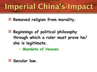 Imperial China’s Impact
 Removed religion from morality.


 Beginnings of political philosophy
  through which a ruler must prove he/
  she is legitimate.
        Mandate of Heaven


 Secular law.
 