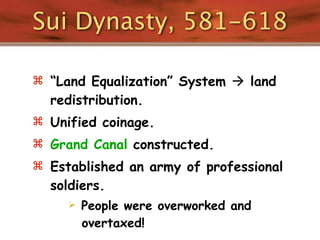 Sui Dynasty, 581-618

 “Land Equalization” System  land
  redistribution.
 Unified coinage.
 Grand Canal constructed.
 Established an army of professional
  soldiers.
        People were overworked and
         overtaxed!
 
