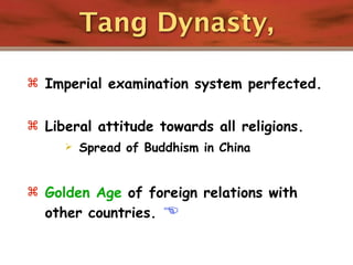 Tang Dynasty,

 Imperial examination system perfected.


 Liberal attitude towards all religions.
        Spread of Buddhism in China


 Golden Age of foreign relations with
  other countries.    
 