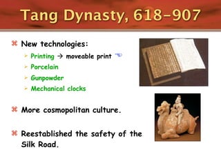 Tang Dynasty, 618-907
 New technologies:
      Printing  moveable print   
      Porcelain
      Gunpowder
      Mechanical clocks


 More cosmopolitan culture.


 Reestablished the safety of the
  Silk Road.
 