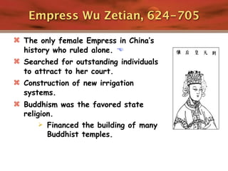 Empress Wu Zetian, 624-705

 The only female Empress in China’s
  history who ruled alone. 
 Searched for outstanding individuals
  to attract to her court.
 Construction of new irrigation
  systems.
 Buddhism was the favored state
  religion.
        Financed the building of many
         Buddhist temples.
 
