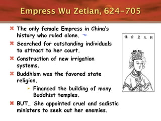 Empress Wu Zetian, 624-705

 The only female Empress in China’s
  history who ruled alone. 
 Searched for outstanding individuals
  to attract to her court.
 Construction of new irrigation
  systems.
 Buddhism was the favored state
  religion.
        Financed the building of many
         Buddhist temples.
 BUT… She appointed cruel and sadistic
  ministers to seek out her enemies.
 