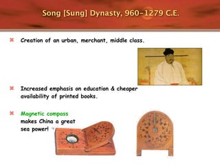 Song [Sung] Dynasty, 960-1279 C.E.


   Creation of an urban, merchant, middle class.




   Increased emphasis on education & cheaper
    availability of printed books.


   Magnetic compass
    makes China a great
    sea power! 
 