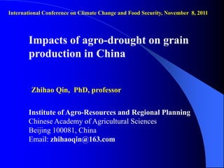International Conference on Climate Change and Food Security, November 8, 2011




       Impacts of agro-drought on grain
       production in China


        Zhihao Qin, PhD, professor


       Institute of Agro-Resources and Regional Planning
       Chinese Academy of Agricultural Sciences
       Beijing 100081, China
       Email: zhihaoqin@163.com
 
