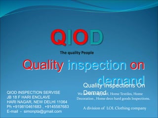 Quality inspection on
demand
QIOD INSPECTION SERVISE
JB 18 F HARI ENCLAVE
HARI NAGAR, NEW DELHI 11064
Ph +919810461683 , +9145587683
E-mail - simonpta@gmail.com
A division of LOL Clothing company
Quality Inspections On
DemandWe are in to Apparel, Home Textiles, Home
Decoration , Home deco hard goods Inspections.
 