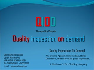 QualityQuality inspectioninspection onon demanddemand
QIOD INSPECTION SERVISE
JB 18 F HARI ENCLAVE
HARI NAGAR, NEW DELHI 11064
Ph +919810461683 , +9145587683
E-mail - simonpta@gmail.com
A division of LOL Clothing company
Quality Inspections On Demand
We are in to Apparel, Home Textiles, Home
Decoration , Home deco hard goods Inspections.
 