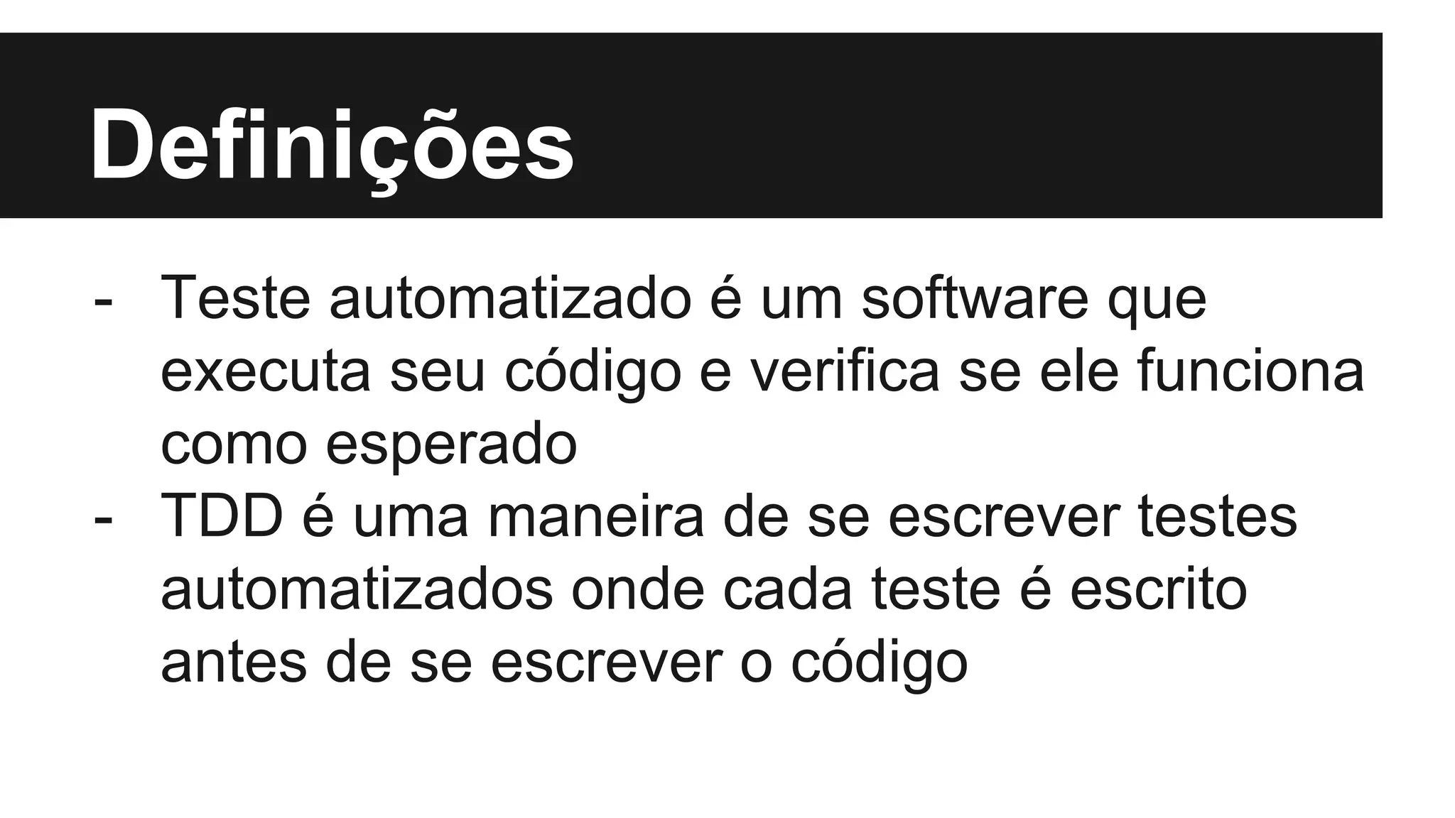 Definições
- Teste automatizado é um software que
executa seu código e verifica se ele funciona
como esperado
- TDD é uma maneira de se escrever testes
automatizados onde cada teste é escrito
antes de se escrever o código
 