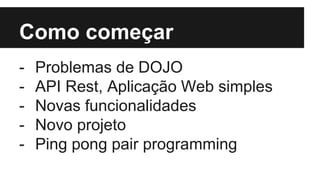 Como começar
- Problemas de DOJO
- API Rest, Aplicação Web simples
- Novas funcionalidades
- Novo projeto
- Ping pong pair programming
 