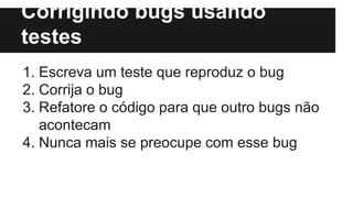 Corrigindo bugs usando
testes
1. Escreva um teste que reproduz o bug
2. Corrija o bug
3. Refatore o código para que outro bugs não
acontecam
4. Nunca mais se preocupe com esse bug
 