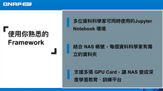 使⽤用你熟悉的
Framework
結合 NAS 帳號，每個資料科學家有獨
立的資料夾
⽀支援多張 GPU Card，讓 NAS 變成深
度學習教育、訓練平台
多位資料科學家可同時使⽤用的Jupyter
Notebook 環境
 