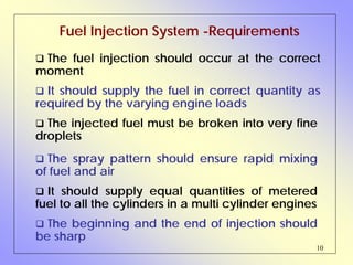 10
Fuel Injection System -Requirements
The injected fuel must be broken into very fine
droplets
The fuel injection should occur at the correct
moment
It should supply the fuel in correct quantity as
required by the varying engine loads
The spray pattern should ensure rapid mixing
of fuel and air
It should supply equal quantities of metered
fuel to all the cylinders in a multi cylinder engines
The beginning and the end of injection should
be sharp
 