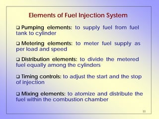 11
Elements of Fuel Injection System
Distribution elements: to divide the metered
fuel equally among the cylinders
Pumping elements: to supply fuel from fuel
tank to cylinder
Metering elements: to meter fuel supply as
per load and speed
Timing controls: to adjust the start and the stop
of injection
Mixing elements: to atomize and distribute the
fuel within the combustion chamber
 