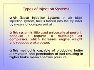 12
Types of Injection Systems
Air (Blast) Injection System: In air blast
injection system, fuel is forced into the cylinder
by means of compressed air.
This method is capable of producing better
atomization and penetration of fuel resulting in
higher brake mean effective pressure.
This system is little used universally at present,
because it requires a multistage air
compressor, which increases engine weight
and reduces brake power.
 