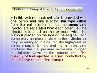 18
Individual Pump & Nozzle Systems – contd.
In this system, each cylinder is provided with
one pump and one injector. This type differs
from the unit injector in that the pump and
injector are separated from each other, i.e., the
injector is located on the cylinder, while the
pump is placed on the side of the engine. Each
pump may be placed close to the cylinder, or
may be arranged in a cluster. The high-pressure
pump plunger is actuated by a cam, and
produces the fuel pressure necessary to open
the injector valve at the correct time. The
quantity of fuel injected is again controlled by
the effective stroke of the plunger.
 
