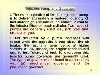 20
Injection Pump and Governor
The main objective of the fuel injection pump
is to deliver accurately a metered quantity of
fuel under high pressure at the correct instant to
the injector fitted on each cylinder. Two types of
pumps are generally used viz., jerk type and
distributor type.
Fuel delivered by a pump increases with
speed while the opposite is true about the air
intake. This results in over fueling at higher
speeds. At low speeds, the engine tends to stall
due to insufficiency of fuel. To overcome this,
injector pump governors are generally used.
Two types of governors are found in applications
viz., (a) mechanical governor and (b)
pneumatic governor.
 