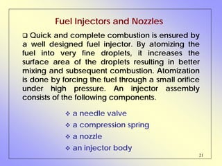 21
Fuel Injectors and Nozzles
Quick and complete combustion is ensured by
a well designed fuel injector. By atomizing the
fuel into very fine droplets, it increases the
surface area of the droplets resulting in better
mixing and subsequent combustion. Atomization
is done by forcing the fuel through a small orifice
under high pressure. An injector assembly
consists of the following components.
a needle valve
a compression spring
a nozzle
an injector body
 