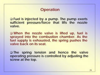 24
Operation
Fuel is injected by a pump. The pump exerts
sufficient pressure/force that lifts the nozzle
valve.
The spring tension and hence the valve
operating pressure is controlled by adjusting the
screw at the top.
When the nozzle valve is lifted up, fuel is
sprayed into the combustion chamber. As the
fuel supply is exhausted, the spring pushes the
valve back on its seat.
 