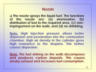 25
Nozzle
The nozzle sprays the liquid fuel. The functions
of the nozzle are: (a) atomization, (b)
distribution of fuel to the required area, (c) non-
impingement on the walls, and (d) no dribbling.
Note: The fuel striking on the walls decomposes
and produces carbon deposits. This causes
smoky exhaust and increases fuel consumption.
Note: High injection pressure allows better
dispersion and penetration into the combustion
chamber. High air density in the cylinder gives
high resistance to the droplets. This further
causes dispersion.
 