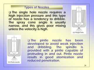28
The single hole nozzle requires a
high injection pressure and this type
of nozzle has a tendency to dribble.
The spray cone angle is usually
narrow, and this gives poor mixing
unless the velocity is high.
The pintle nozzle has been
developed to avoid weak injection
and dribbling. The spindle is
provided with a pintle capable of
protruding in and out. Pintle nozzle
results in good atomization and
reduced penetration.
Types of Nozzles
(a) Single hole
(b) Pintle nozzle
 