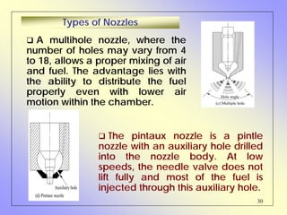 30
A multihole nozzle, where the
number of holes may vary from 4
to 18, allows a proper mixing of air
and fuel. The advantage lies with
the ability to distribute the fuel
properly even with lower air
motion within the chamber.
Types of Nozzles
The pintaux nozzle is a pintle
nozzle with an auxiliary hole drilled
into the nozzle body. At low
speeds, the needle valve does not
lift fully and most of the fuel is
injected through this auxiliary hole.
Hole angle
(c) Multiple hole
(d) Pintaux nozzle
Auxiliary hole
 