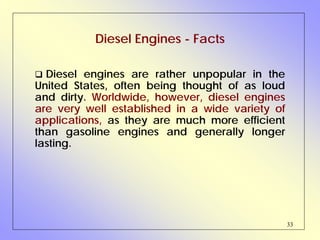 33
Diesel Engines - Facts
Diesel engines are rather unpopular in the
United States, often being thought of as loud
and dirty. Worldwide, however, diesel engines
are very well established in a wide variety of
applications, as they are much more efficient
than gasoline engines and generally longer
lasting.
 