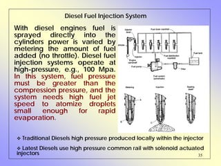 35
Diesel Fuel Injection System
With diesel engines fuel is
sprayed directly into the
cylinders power is varied by
metering the amount of fuel
added (no throttle). Diesel fuel
injection systems operate at
high-pressure, e.g., 100 Mpa.
In this system, fuel pressure
must be greater than the
compression pressure, and the
system needs high fuel jet
speed to atomize droplets
small enough for rapid
evaporation.
Traditional Diesels high pressure produced locally within the injector
Latest Diesels use high pressure common rail with solenoid actuated
injectors
 