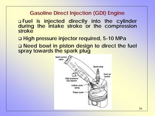 36
Gasoline Direct Injection (GDI) Engine
Fuel is injected directly into the cylinder
during the intake stroke or the compression
stroke
High pressure injector required, 5-10 MPa
Need bowl in piston design to direct the fuel
spray towards the spark plug
 