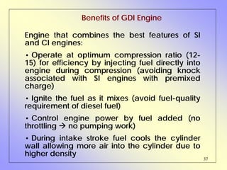 37
Engine that combines the best features of SI
and CI engines:
• Operate at optimum compression ratio (12-
15) for efficiency by injecting fuel directly into
engine during compression (avoiding knock
associated with SI engines with premixed
charge)
• Ignite the fuel as it mixes (avoid fuel-quality
requirement of diesel fuel)
• Control engine power by fuel added (no
throttling no pumping work)
• During intake stroke fuel cools the cylinder
wall allowing more air into the cylinder due to
higher density
Benefits of GDI Engine
 
