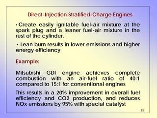 38
Direct-Injection Stratified-Charge Engines
• Create easily ignitable fuel-air mixture at the
spark plug and a leaner fuel-air mixture in the
rest of the cylinder.
• Lean burn results in lower emissions and higher
energy efficiency
Example:
Mitsubishi GDI engine achieves complete
combustion with an air-fuel ratio of 40:1
compared to 15:1 for conventional engines
This results in a 20% improvement in overall fuel
efficiency and CO2 production, and reduces
NOx emissions by 95% with special catalyst
 
