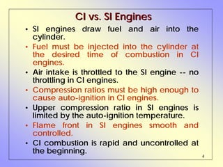 4
CI vs. SI EnginesCI vs. SI Engines
• SI engines draw fuel and air into the
cylinder.
• Fuel must be injected into the cylinder at
the desired time of combustion in CI
engines.
• Air intake is throttled to the SI engine -- no
throttling in CI engines.
• Compression ratios must be high enough to
cause auto-ignition in CI engines.
• Upper compression ratio in SI engines is
limited by the auto-ignition temperature.
• Flame front in SI engines smooth and
controlled.
• CI combustion is rapid and uncontrolled at
the beginning.
 
