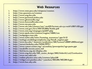40
1. http://www.mne.psu.edu/simpson/courses
2. http://me.queensu.ca/courses
3. http://www.eng.fsu.edu
4. http://www.personal.utulsa.edu
5. http://www.glenroseffa.org/
6. http://www.howstuffworks.com
7. http://www.me.psu.edu
8. http://www.uic.edu/classes/me/ me429/lecture-air-cyc-web%5B1%5D.ppt
9. http://www.osti.gov/fcvt/HETE2004/Stable.pdf
10. http://www.rmi.org/sitepages/pid457.php
11. http://www.tpub.com/content/engine/14081/css
12. http://webpages.csus.edu
13. http://www.nebo.edu/misc/learning_resources/ ppt/6-12
14. http://netlogo.modelingcomplexity.org/Small_engines.ppt
15. http://www.ku.edu/~kunrotc/academics/180/Lesson%2008%20Diesel.ppt
16. http://navsci.berkeley.edu/NS10/PPT/
17. http://www.career-center.org/ secondary/powerpoint/sge-parts.ppt
18. http://mcdetflw.tecom.usmc.mil
19. http://ferl.becta.org.uk/display.cfm
20. http://www.eng.fsu.edu/ME_senior_design/2002/folder14/ccd/Combustion
21. http://www.me.udel.edu
22. http://online.physics.uiuc.edu/courses/phys140
23. http://widget.ecn.purdue.edu/~yanchen/ME200/ME200-8.ppt -
24. http://www.bae.uky.edu
Web Resources
 