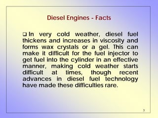 5
Diesel Engines - Facts
In very cold weather, diesel fuel
thickens and increases in viscosity and
forms wax crystals or a gel. This can
make it difficult for the fuel injector to
get fuel into the cylinder in an effective
manner, making cold weather starts
difficult at times, though recent
advances in diesel fuel technology
have made these difficulties rare.
 