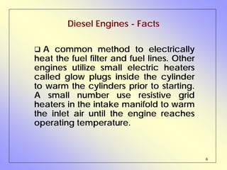 6
Diesel Engines - Facts
A common method to electrically
heat the fuel filter and fuel lines. Other
engines utilize small electric heaters
called glow plugs inside the cylinder
to warm the cylinders prior to starting.
A small number use resistive grid
heaters in the intake manifold to warm
the inlet air until the engine reaches
operating temperature.
 