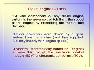 7
Diesel Engines - Facts
A vital component of any diesel engine
system is the governor, which limits the speed
of the engine by controlling the rate of fuel
delivery.
Older governors were driven by a gear
system from the engine (and thus supplied
fuel only linearly with engine speed.)
Modern electronically-controlled engines
achieve this through the electronic control
module (ECM) or electronic control unit (ECU).
 