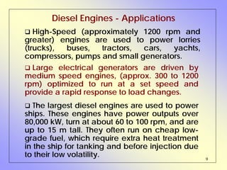 9
Diesel Engines - Applications
High-Speed (approximately 1200 rpm and
greater) engines are used to power lorries
(trucks), buses, tractors, cars, yachts,
compressors, pumps and small generators.
Large electrical generators are driven by
medium speed engines, (approx. 300 to 1200
rpm) optimized to run at a set speed and
provide a rapid response to load changes.
The largest diesel engines are used to power
ships. These engines have power outputs over
80,000 kW, turn at about 60 to 100 rpm, and are
up to 15 m tall. They often run on cheap low-
grade fuel, which require extra heat treatment
in the ship for tanking and before injection due
to their low volatility.
 