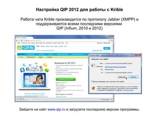 Настройка QIP 2012 для работы с Krible Работа чата Krible производится по протоколу Jabber (XMPP) и поддерживается всеми последними версиями  QIP (Infium, 2010 и 2012) Зайдите на сайт  www.qip.ru  и загрузите последнюю версию программы. 