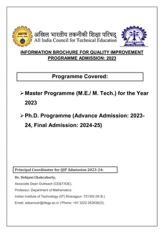 INFORMATION BROCHURE FOR QUALITY IMPROVEMENT
PROGRAMME ADMISSION: 2023
Programme Covered:
Master Programme (M.E./ M. Tech.) for the Year
2023
Ph.D. Programme (Advance Admission: 2023-
24, Final Admission: 2024-25)
Principal Coordinator for QIP Admission 2023-24:
Dr. Debjani Chakraborty,
Associate Dean Outreach (CE&T/IOE),
Professor, Department of Mathematics
Indian Institute of Technology (IIT) Kharagpur- 721302 (W.B.)
Email: adeanoutr@iitkgp.ac.in | Phone: +91 3222 283638(O).
 