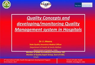 3rd International Public Health Management Development Program
20-25 March, 2017
School of Public Health
PGIMER, Chandigarh, India
Quality Concepts and
developing/monitoring Quality
Management system in Hospitals
3rd International Public Health Management Development Program
20-25 March, 2017
School of Public Health
PGIMER, Chandigarh, India
Dr J L Meena
State Quality Assurance Medical Officer
Department of Health & Family Welfare
Government of Gujarat - India
Member of NABH Accreditation Committee, QCI
Member of Quality Expert Group, Govt of India.
Email:- drjlmeena@gmail.com
 