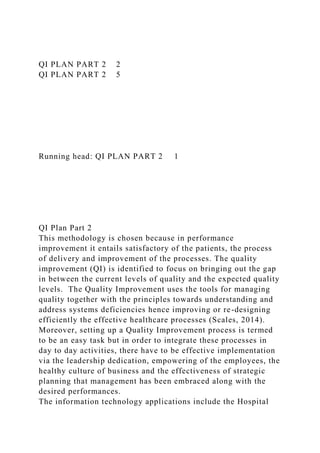 QI PLAN PART 2 2
QI PLAN PART 2 5
Running head: QI PLAN PART 2 1
QI Plan Part 2
This methodology is chosen because in performance
improvement it entails satisfactory of the patients, the process
of delivery and improvement of the processes. The quality
improvement (QI) is identified to focus on bringing out the gap
in between the current levels of quality and the expected quality
levels. The Quality Improvement uses the tools for managing
quality together with the principles towards understanding and
address systems deficiencies hence improving or re-designing
efficiently the effective healthcare processes (Scales, 2014).
Moreover, setting up a Quality Improvement process is termed
to be an easy task but in order to integrate these processes in
day to day activities, there have to be effective implementation
via the leadership dedication, empowering of the employees, the
healthy culture of business and the effectiveness of strategic
planning that management has been embraced along with the
desired performances.
The information technology applications include the Hospital
 