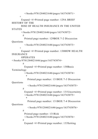</books/9781284021646/pages/163743071>
+
Expand <#>Printed page number: 129A BRIEF
HISTORY OF THE
RISE OF HEALTH INSURANCE IN THE UNITED
STATES
</books/9781284021646/pages/163743072>
#
Printed page number: 129BOX 7-2 Discussion
Questions
</books/9781284021646/pages/163743073>
+
Expand <#>Printed page number: 130HOW HEALTH
INSURANCE
OPERATES
</books/9781284021646/pages/163743074>
#
Expand <#>Printed page number: 130Basic
Terminology
</books/9781284021646/pages/163743074>
*
Printed page number: 131BOX 7-3 Discussion
Questions
</books/9781284021646/pages/163743075>
#
Expand <#>Printed page number: 131Uncertainty
</books/9781284021646/pages/163743075>
*
Printed page number: 131BOX 7-4 Discussion
Questions
</books/9781284021646/pages/163743076>
#
Printed page number: 131Risk
</books/9781284021646/pages/163743076>
#
Expand <#>Printed page number: 133Setting
 