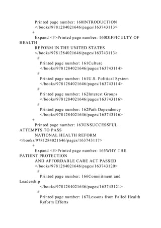 Printed page number: 160INTRODUCTION
</books/9781284021646/pages/163743113>
+
Expand <#>Printed page number: 160DIFFICULTY OF
HEALTH
REFORM IN THE UNITED STATES
</books/9781284021646/pages/163743113>
#
Printed page number: 161Culture
</books/9781284021646/pages/163743114>
#
Printed page number: 161U.S. Political System
</books/9781284021646/pages/163743114>
#
Printed page number: 162Interest Groups
</books/9781284021646/pages/163743116>
#
Printed page number: 162Path Dependency
</books/9781284021646/pages/163743116>
+
Printed page number: 163UNSUCCESSFUL
ATTEMPTS TO PASS
NATIONAL HEALTH REFORM
</books/9781284021646/pages/163743117>
+
Expand <#>Printed page number: 165WHY THE
PATIENT PROTECTION
AND AFFORDABLE CARE ACT PASSED
</books/9781284021646/pages/163743120>
#
Printed page number: 166Commitment and
Leadership
</books/9781284021646/pages/163743121>
#
Printed page number: 167Lessons from Failed Health
Reform Efforts
 