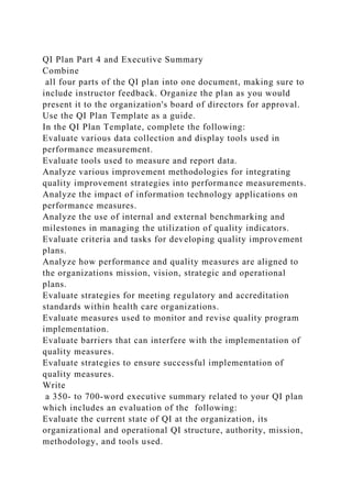 QI Plan Part 4 and Executive Summary
Combine
all four parts of the QI plan into one document, making sure to
include instructor feedback. Organize the plan as you would
present it to the organization's board of directors for approval.
Use the QI Plan Template as a guide.
In the QI Plan Template, complete the following:
Evaluate various data collection and display tools used in
performance measurement.
Evaluate tools used to measure and report data.
Analyze various improvement methodologies for integrating
quality improvement strategies into performance measurements.
Analyze the impact of information technology applications on
performance measures.
Analyze the use of internal and external benchmarking and
milestones in managing the utilization of quality indicators.
Evaluate criteria and tasks for developing quality improvement
plans.
Analyze how performance and quality measures are aligned to
the organizations mission, vision, strategic and operational
plans.
Evaluate strategies for meeting regulatory and accreditation
standards within health care organizations.
Evaluate measures used to monitor and revise quality program
implementation.
Evaluate barriers that can interfere with the implementation of
quality measures.
Evaluate strategies to ensure successful implementation of
quality measures.
Write
a 350- to 700-word executive summary related to your QI plan
which includes an evaluation of the following:
Evaluate the current state of QI at the organization, its
organizational and operational QI structure, authority, mission,
methodology, and tools used.
 