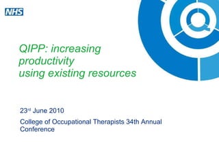 QIPP: increasing  productivity  using existing resources 23 rd  June 2010 College of Occupational Therapists 34th Annual Conference 