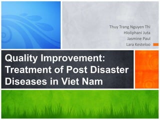 Thuy Trang Nguyen Thi
                             Hloliphani Juta
                               Jasmine Paul
                              Lara Kesteloo


Quality Improvement:
Treatment of Post Disaster
Diseases in Viet Nam
 