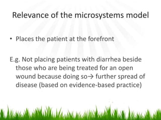 Relevance of the microsystems model

• Places the patient at the forefront

E.g. Not placing patients with diarrhea beside
  those who are being treated for an open
  wound because doing so→ further spread of
  disease (based on evidence-based practice)
 